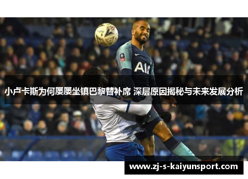 小卢卡斯为何屡屡坐镇巴黎替补席 深层原因揭秘与未来发展分析