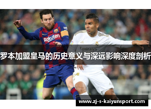 罗本加盟皇马的历史意义与深远影响深度剖析 罗本加盟皇马的历史意义与深远影响深度剖析