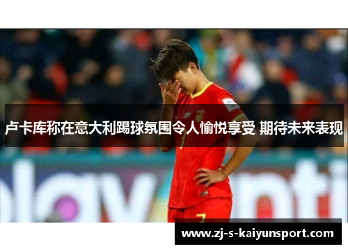 卢卡库称在意大利踢球氛围令人愉悦享受 期待未来表现 卢卡库称在意大利踢球氛围令人愉悦享受 期待未来表现