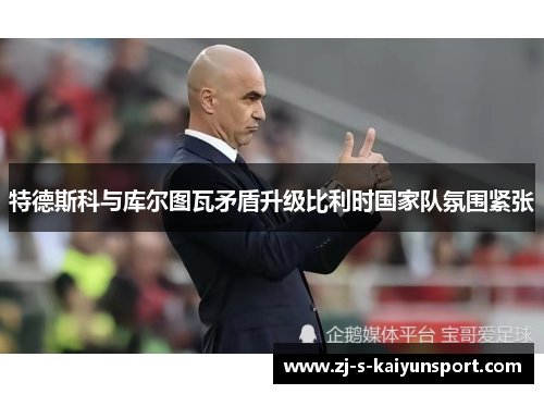 特德斯科与库尔图瓦矛盾升级比利时国家队氛围紧张