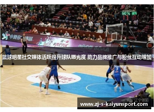篮球明星社交媒体活跃提升球队曝光度 助力品牌推广与粉丝互动增加