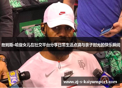 詹姆斯·哈登女儿在社交平台分享日常生活点滴与亲子时光的快乐瞬间
